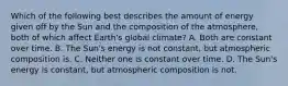 Which of the following best describes the amount of energy given off by the Sun and the composition of the atmosphere, both of which affect Earth's global climate? A. Both are constant over time. B. The Sun's energy is not constant, but atmospheric composition is. C. Neither one is constant over time. D. The Sun's energy is constant, but atmospheric composition is not.