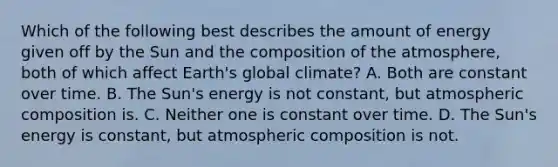 Which of the following best describes the amount of energy given off by the Sun and the composition of the atmosphere, both of which affect Earth's global climate? A. Both are constant over time. B. The Sun's energy is not constant, but atmospheric composition is. C. Neither one is constant over time. D. The Sun's energy is constant, but atmospheric composition is not.