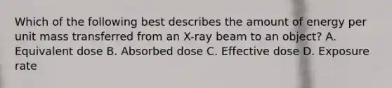 Which of the following best describes the amount of energy per unit mass transferred from an X-ray beam to an object? A. Equivalent dose B. Absorbed dose C. Effective dose D. Exposure rate