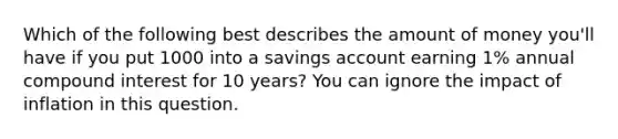 Which of the following best describes the amount of money you'll have if you put 1000 into a savings account earning 1% annual compound interest for 10 years? You can ignore the impact of inflation in this question.