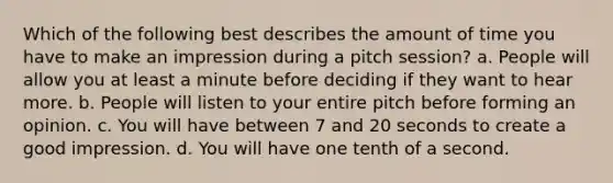 Which of the following best describes the amount of time you have to make an impression during a pitch session? a. People will allow you at least a minute before deciding if they want to hear more. b. People will listen to your entire pitch before forming an opinion. c. You will have between 7 and 20 seconds to create a good impression. d. You will have one tenth of a second.