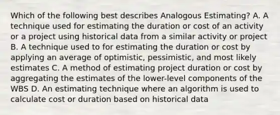 Which of the following best describes Analogous Estimating? A. A technique used for estimating the duration or cost of an activity or a project using historical data from a similar activity or project B. A technique used to for estimating the duration or cost by applying an average of optimistic, pessimistic, and most likely estimates C. A method of estimating project duration or cost by aggregating the estimates of the lower-level components of the WBS D. An estimating technique where an algorithm is used to calculate cost or duration based on historical data