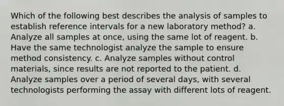 Which of the following best describes the analysis of samples to establish reference intervals for a new laboratory method? a. Analyze all samples at once, using the same lot of reagent. b. Have the same technologist analyze the sample to ensure method consistency. c. Analyze samples without control materials, since results are not reported to the patient. d. Analyze samples over a period of several days, with several technologists performing the assay with different lots of reagent.