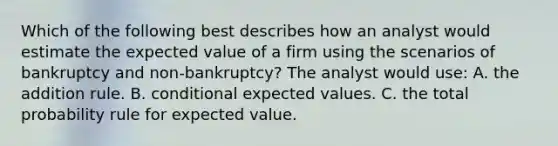 Which of the following best describes how an analyst would estimate the expected value of a firm using the scenarios of bankruptcy and non-bankruptcy? The analyst would use: A. the addition rule. B. conditional expected values. C. the total probability rule for expected value.