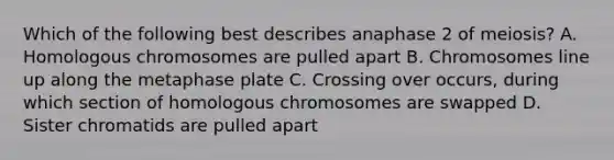 Which of the following best describes anaphase 2 of meiosis? A. Homologous chromosomes are pulled apart B. Chromosomes line up along the metaphase plate C. Crossing over occurs, during which section of homologous chromosomes are swapped D. Sister chromatids are pulled apart