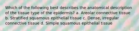 Which of the following best describes the anatomical description of the tissue type of <a href='https://www.questionai.com/knowledge/kBFgQMpq6s-the-epidermis' class='anchor-knowledge'>the epidermis</a>? a. Areolar <a href='https://www.questionai.com/knowledge/kYDr0DHyc8-connective-tissue' class='anchor-knowledge'>connective tissue</a> b. Stratified squamous <a href='https://www.questionai.com/knowledge/k7dms5lrVY-epithelial-tissue' class='anchor-knowledge'>epithelial tissue</a> c. Dense, irregular connective tissue d. Simple squamous epithelial tissue