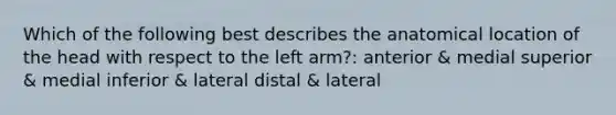 Which of the following best describes the anatomical location of the head with respect to the left arm?: anterior & medial superior & medial inferior & lateral distal & lateral