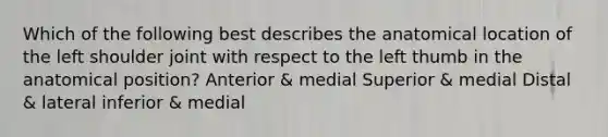 Which of the following best describes the anatomical location of the left shoulder joint with respect to the left thumb in the anatomical position? Anterior & medial Superior & medial Distal & lateral inferior & medial