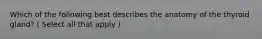 Which of the following best describes the anatomy of the thyroid gland? ( Select all that apply )