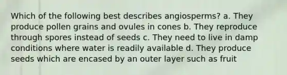 Which of the following best describes angiosperms? a. They produce pollen grains and ovules in cones b. They reproduce through spores instead of seeds c. They need to live in damp conditions where water is readily available d. They produce seeds which are encased by an outer layer such as fruit