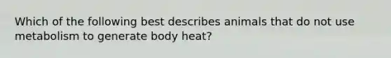 Which of the following best describes animals that do not use metabolism to generate body heat?