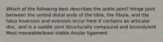 Which of the following best describes the ankle joint? Hinge joint between the united distal ends of the tibia, the fibula, and the talus Inversion and eversion occur here It contains an articular disc, and is a saddle joint Structurally compound and bicondyloid Most moveable/least stable Anular ligament