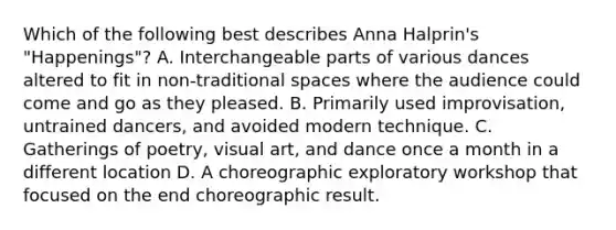 Which of the following best describes Anna Halprin's "Happenings"? A. Interchangeable parts of various dances altered to fit in non-traditional spaces where the audience could come and go as they pleased. B. Primarily used improvisation, untrained dancers, and avoided modern technique. C. Gatherings of poetry, visual art, and dance once a month in a different location D. A choreographic exploratory workshop that focused on the end choreographic result.