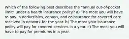 Which of the following best describes the "annual out-of-pocket limit" under a health insurance policy? a) The most you will have to pay in deductibles, copays, and coinsurance for covered care received in network for the year. b) The most your insurance policy will pay for covered services in a year. c) The most you will have to pay for premiums in a year.