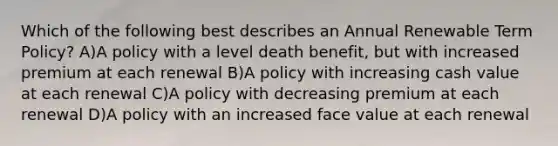 Which of the following best describes an Annual Renewable Term Policy? A)A policy with a level death benefit, but with increased premium at each renewal B)A policy with increasing cash value at each renewal C)A policy with decreasing premium at each renewal D)A policy with an increased face value at each renewal