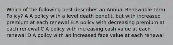 Which of the following best describes an Annual Renewable Term Policy? A A policy with a level death benefit, but with increased premium at each renewal B A policy with decreasing premium at each renewal C A policy with increasing cash value at each renewal D A policy with an increased face value at each renewal