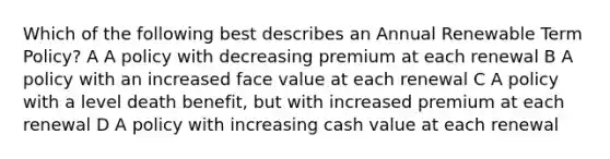 Which of the following best describes an Annual Renewable Term Policy? A A policy with decreasing premium at each renewal B A policy with an increased face value at each renewal C A policy with a level death benefit, but with increased premium at each renewal D A policy with increasing cash value at each renewal