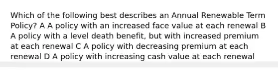 Which of the following best describes an Annual Renewable Term Policy? A A policy with an increased face value at each renewal B A policy with a level death benefit, but with increased premium at each renewal C A policy with decreasing premium at each renewal D A policy with increasing cash value at each renewal