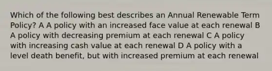 Which of the following best describes an Annual Renewable Term Policy? A A policy with an increased face value at each renewal B A policy with decreasing premium at each renewal C A policy with increasing cash value at each renewal D A policy with a level death benefit, but with increased premium at each renewal