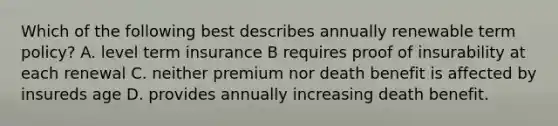 Which of the following best describes annually renewable term policy? A. level term insurance B requires proof of insurability at each renewal C. neither premium nor death benefit is affected by insureds age D. provides annually increasing death benefit.