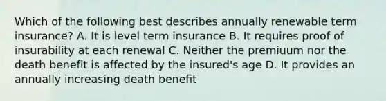 Which of the following best describes annually renewable term insurance? A. It is level term insurance B. It requires proof of insurability at each renewal C. Neither the premiuum nor the death benefit is affected by the insured's age D. It provides an annually increasing death benefit