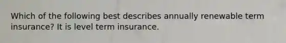 Which of the following best describes annually renewable term insurance? It is level term insurance.