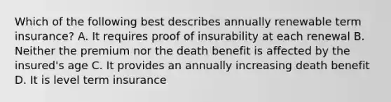 Which of the following best describes annually renewable term insurance? A. It requires proof of insurability at each renewal B. Neither the premium nor the death benefit is affected by the insured's age C. It provides an annually increasing death benefit D. It is level term insurance