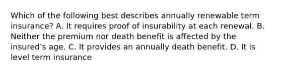 Which of the following best describes annually renewable term insurance? A. It requires proof of insurability at each renewal. B. Neither the premium nor death benefit is affected by the insured's age. C. It provides an annually death benefit. D. It is level term insurance