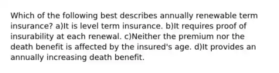 Which of the following best describes annually renewable term insurance? a)It is level term insurance. b)It requires proof of insurability at each renewal. c)Neither the premium nor the death benefit is affected by the insured's age. d)It provides an annually increasing death benefit.