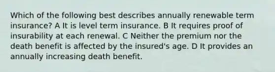 Which of the following best describes annually renewable term insurance? A It is level term insurance. B It requires proof of insurability at each renewal. C Neither the premium nor the death benefit is affected by the insured's age. D It provides an annually increasing death benefit.