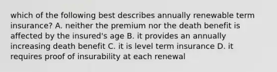 which of the following best describes annually renewable term insurance? A. neither the premium nor the death benefit is affected by the insured's age B. it provides an annually increasing death benefit C. it is level term insurance D. it requires proof of insurability at each renewal