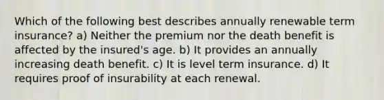 Which of the following best describes annually renewable term insurance? a) Neither the premium nor the death benefit is affected by the insured's age. b) It provides an annually increasing death benefit. c) It is level term insurance. d) It requires proof of insurability at each renewal.