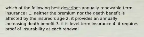 which of the following best describes annually renewable term insurance? 1. neither the premium nor the death benefit is affected by the insured's age 2. it provides an annually increasing death benefit 3. it is level term insurance 4. it requires proof of insurability at each renewal