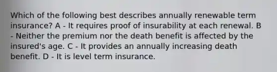 Which of the following best describes annually renewable term insurance? A - It requires proof of insurability at each renewal. B - Neither the premium nor the death benefit is affected by the insured's age. C - It provides an annually increasing death benefit. D - It is level term insurance.