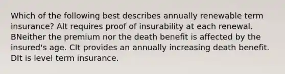 Which of the following best describes annually renewable term insurance? AIt requires proof of insurability at each renewal. BNeither the premium nor the death benefit is affected by the insured's age. CIt provides an annually increasing death benefit. DIt is level term insurance.