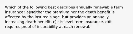 Which of the following best describes annually renewable term insurance? a)Neither the premium nor the death benefit is affected by the insured's age. b)It provides an annually increasing death benefit. c)It is level term insurance. d)It requires proof of insurability at each renewal.