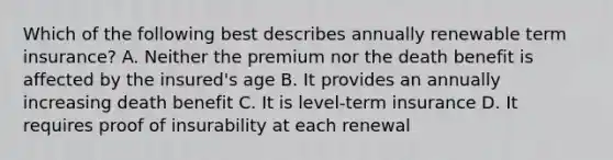 Which of the following best describes annually renewable term insurance? A. Neither the premium nor the death benefit is affected by the insured's age B. It provides an annually increasing death benefit C. It is level-term insurance D. It requires proof of insurability at each renewal