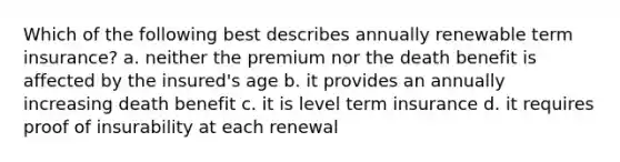 Which of the following best describes annually renewable term insurance? a. neither the premium nor the death benefit is affected by the insured's age b. it provides an annually increasing death benefit c. it is level term insurance d. it requires proof of insurability at each renewal