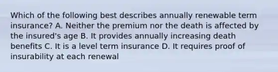 Which of the following best describes annually renewable term insurance? A. Neither the premium nor the death is affected by the insured's age B. It provides annually increasing death benefits C. It is a level term insurance D. It requires proof of insurability at each renewal