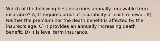 Which of the following best describes annually renewable term insurance? A) It requires proof of insurability at each renewal. B) Neither the premium nor the death benefit is affected by the insured's age. C) It provides an annually increasing death benefit. D) It is level term insurance.