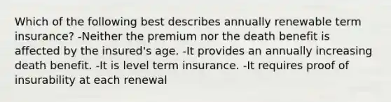 Which of the following best describes annually renewable term insurance? -Neither the premium nor the death benefit is affected by the insured's age. -It provides an annually increasing death benefit. -It is level term insurance. -It requires proof of insurability at each renewal