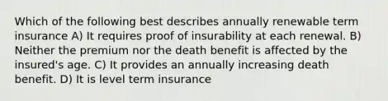 Which of the following best describes annually renewable term insurance A) It requires proof of insurability at each renewal. B) Neither the premium nor the death benefit is affected by the insured's age. C) It provides an annually increasing death benefit. D) It is level term insurance