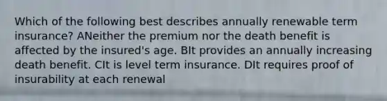 Which of the following best describes annually renewable term insurance? ANeither the premium nor the death benefit is affected by the insured's age. BIt provides an annually increasing death benefit. CIt is level term insurance. DIt requires proof of insurability at each renewal