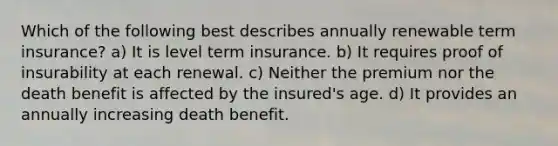 Which of the following best describes annually renewable term insurance? a) It is level term insurance. b) It requires proof of insurability at each renewal. c) Neither the premium nor the death benefit is affected by the insured's age. d) It provides an annually increasing death benefit.