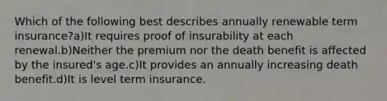 Which of the following best describes annually renewable term insurance?a)It requires proof of insurability at each renewal.b)Neither the premium nor the death benefit is affected by the insured's age.c)It provides an annually increasing death benefit.d)It is level term insurance.