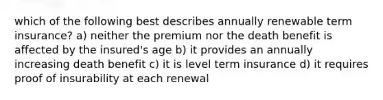 which of the following best describes annually renewable term insurance? a) neither the premium nor the death benefit is affected by the insured's age b) it provides an annually increasing death benefit c) it is level term insurance d) it requires proof of insurability at each renewal