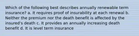 Which of the following best describes annually renewable term insurance? a. It requires proof of insurability at each renewal b. Neither the premium nor the death benefit is affected by the insured's death c. It provides an annually increasing death benefit d. It is level term insurance