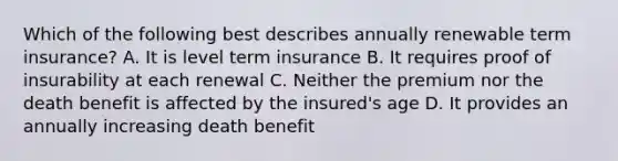 Which of the following best describes annually renewable term insurance? A. It is level term insurance B. It requires proof of insurability at each renewal C. Neither the premium nor the death benefit is affected by the insured's age D. It provides an annually increasing death benefit