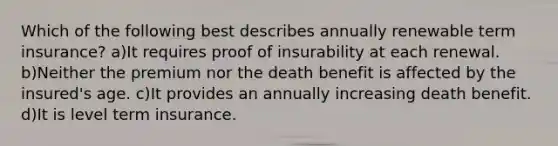 Which of the following best describes annually renewable term insurance? a)It requires proof of insurability at each renewal. b)Neither the premium nor the death benefit is affected by the insured's age. c)It provides an annually increasing death benefit. d)It is level term insurance.