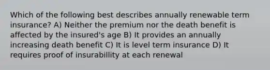 Which of the following best describes annually renewable term insurance? A) Neither the premium nor the death benefit is affected by the insured's age B) It provides an annually increasing death benefit C) It is level term insurance D) It requires proof of insurabillity at each renewal